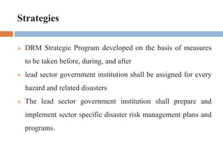 Strategies
 DRM Strategic Program developed on the basis of measures
to be taken before, during, and after
 lead sector government institution shall be assigned for every
hazard and related disasters
 The lead sector government institution shall prepare and
implement sector specific disaster risk management plans and
programs.
 