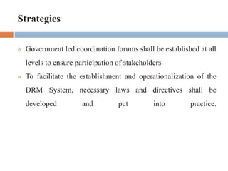 Strategies
 Government led coordination forums shall be established at all
levels to ensure participation of stakeholders
 To facilitate the establishment and operationalization of the
DRM System, necessary laws and directives shall be
developed and put into practice.
 