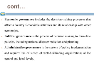 cont…
 .
 Economic governance includes the decision-making processes that
affect a country’s economic activities and its relationship with other
economies.
 Political governance is the process of decision making to formulate
policies, including national disaster reduction and planning.
 Administrative governance is the system of policy implementation
and requires the existence of well-functioning organizations at the
central and local levels.
 