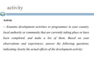 activity
Activity
 Examine development activities or programmes in your country,
local authority or community that are currently taking place or have
been completed, and make a list of them. Based on your
observations and experiences, answer the following questions,
indicating clearly the actual effects of the development activity:
 