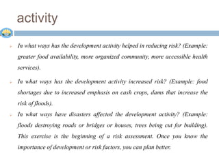 activity
 In what ways has the development activity helped in reducing risk? (Example:
greater food availability, more organized community, more accessible health
services).
 In what ways has the development activity increased risk? (Example: food
shortages due to increased emphasis on cash crops, dams that increase the
risk of floods).
 In what ways have disasters affected the development activity? (Example:
floods destroying roads or bridges or houses, trees being cut for building).
This exercise is the beginning of a risk assessment. Once you know the
importance of development or risk factors, you can plan better.
 