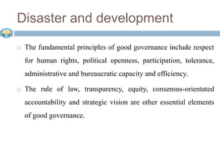 Disaster and development
 The fundamental principles of good governance include respect
for human rights, political openness, participation, tolerance,
administrative and bureaucratic capacity and efficiency.
 The rule of law, transparency, equity, consensus-orientated
accountability and strategic vision are other essential elements
of good governance.
 