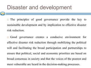 Disaster and development
 The principles of good governance provide the key to
sustainable development and by implication to effective disaster
risk reduction.
 Good governance creates a conducive environment for
effective disaster risk reduction through mobilizing the political
will and facilitating the broad participation and partnerships to
ensure that political, social and economic priorities are based on
broad consensus in society and that the voices of the poorest and
most vulnerable are heard in the decision-making processes.
 