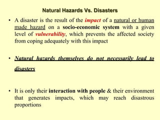 Natural Hazards Vs. Disasters
• A disaster is the result of the impact of a natural or human
made hazard on a socio-economic system with a given
level of vulnerability, which prevents the affected society
from coping adequately with this impact
• Natural hazards themselves do not necessarily lead to
disasters
• It is only their interaction with people & their environment
that generates impacts, which may reach disastrous
proportions
 