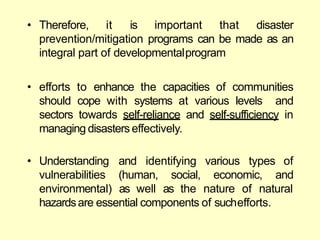 • Therefore, it is important that disaster
prevention/mitigation programs can be made as an
integral part of developmentalprogram
• efforts to enhance the capacities of communities
should cope with systems at various levels and
sectors towards self-reliance and self-sufficiency in
managing disasters effectively.
(human, social, economic,
and identifying various types of
and
• Understanding
vulnerabilities
environmental) as well as the nature of natural
hazardsare essential components of suchefforts.
 