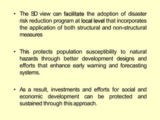 • The SD view can facilitate the adoption of disaster
risk reduction program at local level that incorporates
the application of both structural and non-structural
measures
• This protects population susceptibility to natural
hazards through better development designs and
efforts that enhance early warning and forecasting
systems.
• As a result, investments and efforts for social and
economic development can be protected and
sustained through thisapproach.
 