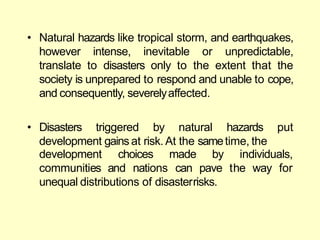 • Natural hazards like tropical storm, and earthquakes,
however intense, inevitable or unpredictable,
translate to disasters only to the extent that the
society is unprepared to respond and unable to cope,
and consequently, severelyaffected.
• Disasters triggered by natural hazards put
development gains at risk. At the sametime, the
development choices
communities and nations
made by individuals,
can pave the way for
unequal distributions of disasterrisks.
 