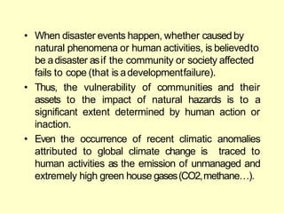 • When disaster events happen, whether causedby
natural phenomena or human activities, is believedto
be adisaster asif the community or society affected
fails to cope (that is adevelopmentfailure).
• Thus, the vulnerability
assets to the impact
of communities and their
of natural hazards is to a
significant extent determined by human action or
inaction.
• Even the occurrence of recent climatic anomalies
attributed to global climate change is traced to
human activities as the emission of unmanaged and
extremely high green house gases(CO2,methane…).
 