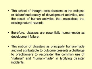 • This school of thought sees disasters as the collapse
or failure/inadequacy of development activities, and
the result of human activities that exacerbate the
existing natural hazards
• therefore, disasters are essentially human-made as
development failure.
• This notion of disasters as principally human-made
and not attributable to outcome presents a challenge
to practitioners to reconsider the common use of
―natural‖ and ―human-made‖ in typifying disaster
incidents.
 