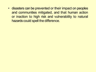 • disasters can be prevented or their impact on peoples
and communities mitigated, and that human action
or inaction to high risk and vulnerability to natural
hazardscould spell the difference.
 