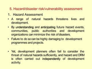 5. Hazard/disaster risk/vulnerability assessment
1. Hazard Assessment
• A range of natural hazards threatens lives and
development.
• By understanding and anticipating future hazard events,
communities, public authorities and development
organizations can minimize the risk ofdisasters.
• Failure to do socan be highly damaging to development
programmes and projects.
• Yet, development planners often fail to consider the
threat of natural hazards sufficiently, and hazard and DRM
is often carried out independently of development
activity.
 