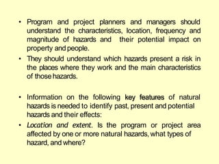 • Program and project planners and managers should
understand the characteristics, location, frequency and
magnitude of hazards and their potential impact on
property andpeople.
• They should understand which hazards present a risk in
the places where they work and the main characteristics
of thosehazards.
• Information on the following key features of natural
hazards is needed to identify past, present and potential
hazards and their effects:
• Location and extent. Is the program or project area
affected by one or more natural hazards, what types of
hazard, and where?
 