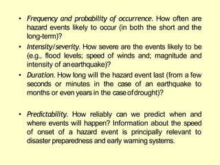• Frequency and probability of occurrence. How often are
hazard events likely to occur (in both the short and the
long-term)?
• Intensity/severity. How severe are the events likely to be
(e.g., flood levels; speed of winds and; magnitude and
intensity of anearthquake)?
• Duration. How long will the hazard event last (from a few
seconds or minutes in the case of an earthquake to
months or even years in the caseofdrought)?
• Predictability. How reliably can we predict when and
where events will happen? Information about the speed
of onset of a hazard event is principally relevant to
disaster preparedness and early warning systems.
 