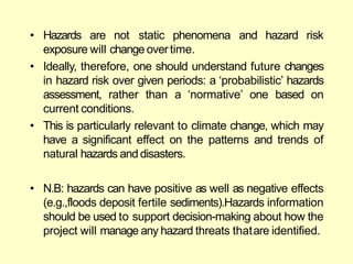 • Hazards are not static phenomena and hazard risk
exposure will change overtime.
• Ideally, therefore, one should understand future changes
in hazard risk over given periods: a ‗probabilistic‘ hazards
assessment, rather than a ‗normative‘ one based on
current conditions.
• This is particularly relevant to climate change, which may
have a significant effect on the patterns and trends of
natural hazards anddisasters.
• N.B: hazards can have positive as well as negative effects
(e.g.,floods deposit fertile sediments).Hazards information
should be used to support decision-making about how the
project will manage any hazard threats thatare identified.
 