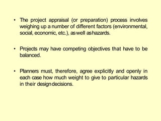 • The project appraisal (or preparation) process involves
weighing up a number of different factors (environmental,
social, economic, etc.), aswell ashazards.
• Projects may have competing objectives that have to be
balanced.
• Planners must, therefore, agree explicitly and openly in
each case how much weight to give to particular hazards
in their designdecisions.
 