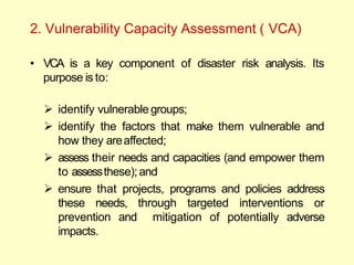 2. Vulnerability Capacity Assessment ( VCA)
• VCA is a key component of disaster risk analysis. Its
purpose is to:
 identify vulnerable groups;
 identify the factors that make them vulnerable and
how they areaffected;
 assess their needs and capacities (and empower them
to assessthese);and
 ensure that projects, programs and policies address
these needs, through targeted interventions or
prevention and mitigation of potentially adverse
impacts.
 