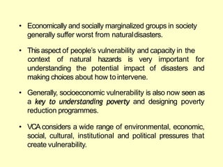 • Economically and socially marginalized groups in society
generally suffer worst from naturaldisasters.
• Thisaspect of people‘s vulnerability and capacity in the
context of natural hazards is very important for
and
understanding the potential impact of disasters
making choices about how tointervene.
• Generally, socioeconomic vulnerability is also now seen as
a key to understanding poverty and designing poverty
reduction programmes.
• VCA considers a wide range of environmental, economic,
social, cultural, institutional and political pressures that
create vulnerability.
 