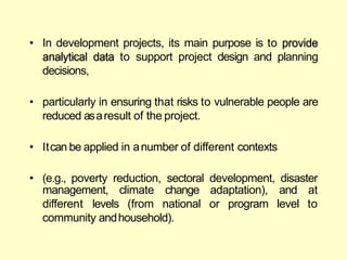 • In development projects, its main purpose is to provide
analytical data to support project design and planning
decisions,
• particularly in ensuring that risks to vulnerable people are
reduced asaresult of the project.
• Itcan be applied in anumber of different contexts
• (e.g., poverty reduction, sectoral development, disaster
management,
different levels
climate
(from
change adaptation),
national or program
and at
level to
community andhousehold).
 