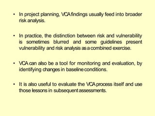 • In project planning, VCAfindings usually feed into broader
risk analysis.
• In practice, the distinction between risk and vulnerability
is sometimes blurred and some guidelines present
vulnerability and risk analysis asacombined exercise.
• VCA can also be a tool for monitoring and evaluation, by
identifying changes in baselineconditions.
• It is also useful to evaluate the VCAprocess itself and use
those lessons in subsequentassessments.
 