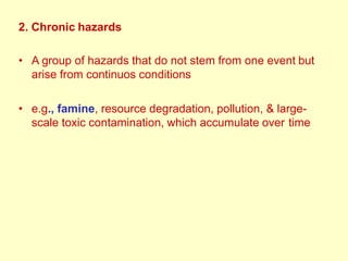 2. Chronic hazards
• A group of hazards that do not stem from one event but
arise from continuos conditions
• e.g., famine, resource degradation, pollution, & large-
scale toxic contamination, which accumulate over time
 