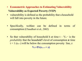 • Econometric Approaches to Estimating Vulnerability
Vulnerability as Expected Poverty (VEP)
• vulnerability is defined as the probability that a household
will fall into poverty in the future.
• Specifically, welfare can be defined in terms of
consumption (Chaudhuri et al., 2002)
• So that vulnerability of household h at time t – Vht − is the
probability that the household‟s level of consumption at time
t + 1 (cht+1) will be below the consumption poverty line, z
Vht=Pr(ch, t+1 = z)
 