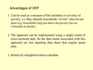 Advantages of VEP
1. Can be used as a measure of the incidence or severity of
poverty. i.e. May identify households “at risk” who are not
poor (e.g. households lying just above the poverty line are
vulnerable to shocks).
2. The approach can be implemented using a single round of
cross-sectional data. So the data needs associated with this
approach are less daunting than those that require panel
data.
3. Relatively straightforward to calculate
 