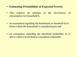 • Estimating Probabilities of Expected Poverty
• This requires an estimate of the distribution of
consumption for household h,
• an assumption regarding the benchmark or threshold level
below which the household is considered poor and
• an assumption regarding the threshold probability at or
above which a household is considered vulnerable.
 