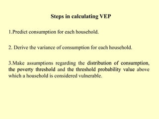 Steps in calculating VEP
1.Predict consumption for each household.
2. Derive the variance of consumption for each household.
3.Make assumptions regarding the distribution of consumption,
the poverty threshold and the threshold probability value above
which a household is considered vulnerable.
 
