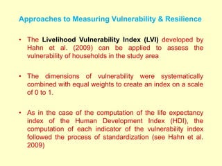 Approaches to Measuring Vulnerability & Resilience
• The Livelihood Vulnerability Index (LVI) developed by
Hahn et al. (2009) can be applied to assess the
vulnerability of households in the study area
• The dimensions of vulnerability were systematically
combined with equal weights to create an index on a scale
of 0 to 1.
• As in the case of the computation of the life expectancy
index of the Human Development Index (HDI), the
computation of each indicator of the vulnerability index
followed the process of standardization (see Hahn et al.
2009)
 