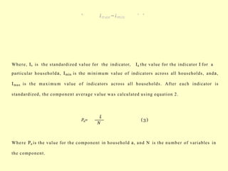 Where, Iv is the standardized value for the indicator, Ia the value for the indicator I for a
particular householda, Imin is the minimum value of indicators across all households, anda,
Imax is the maximum value of indicators across all households. After each indicator is
standardized, the component average value was calculated using equation 2.
𝑃𝑎=
𝐼
𝑣
𝑁
(3)
Where Pa is the value for the component in household a, and N is the number of variables in
the component.
 