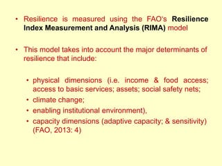 • Resilience is measured using the FAO‗s Resilience
Index Measurement and Analysis (RIMA) model
• This model takes into account the major determinants of
resilience that include:
• physical dimensions (i.e. income & food access;
access to basic services; assets; social safety nets;
• climate change;
• enabling institutional environment),
• capacity dimensions (adaptive capacity; & sensitivity)
(FAO, 2013: 4)
 
