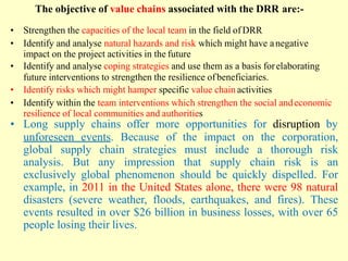 The objective of value chains associated with the DRR are:-
• Strengthen the capacities of the local team in the field of DRR
• Identify and analyse natural hazards and risk which might have anegative
impact on the project activities in the future
• Identify and analyse coping strategies and use them as a basis forelaborating
future interventions to strengthen the resilience ofbeneficiaries.
• Identify risks which might hamper specific value chain activities
• Identify within the team interventions which strengthen the social andeconomic
resilience of local communities and authorities
• Long supply chains offer more opportunities for disruption by
unforeseen events. Because of the impact on the corporation,
global supply chain strategies must include a thorough risk
analysis. But any impression that supply chain risk is an
exclusively global phenomenon should be quickly dispelled. For
example, in 2011 in the United States alone, there were 98 natural
disasters (severe weather, floods, earthquakes, and fires). These
events resulted in over $26 billion in business losses, with over 65
people losing their lives.
 