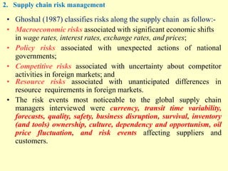 2. Supply chain risk management
• Ghoshal (1987) classifies risks along the supply chain as follow:-
• Macroeconomic risks associated with significant economic shifts
in wage rates, interest rates, exchange rates, and prices;
• Policy risks associated with unexpected actions of national
governments;
• Competitive risks associated with uncertainty about competitor
activities in foreign markets; and
• Resource risks associated with unanticipated differences in
resource requirements in foreign markets.
• The risk events most noticeable to the global supply chain
managers interviewed were currency, transit time variability,
forecasts, quality, safety, business disruption, survival, inventory
(and tools) ownership, culture, dependency and opportunism, oil
price fluctuation, and risk events affecting suppliers and
customers.
 