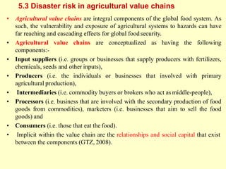 5.3 Disaster risk in agricultural value chains
• Agricultural value chains are integral components of the global food system. As
such, the vulnerability and exposure of agricultural systems to hazards can have
far reaching and cascading effects for global foodsecurity.
• Agricultural value chains are conceptualized as having the following
components:-
• Input suppliers (i.e. groups or businesses that supply producers with fertilizers,
chemicals, seeds and other inputs),
• Producers (i.e. the individuals or businesses that involved with primary
agricultural production),
• Intermediaries (i.e. commodity buyers or brokers who act as middle-people),
• Processors (i.e. business that are involved with the secondary production of food
goods from commodities), marketers (i.e. businesses that aim to sell the food
goods) and
• Consumers (i.e. those that eat the food).
• Implicit within the value chain are the relationships and social capital that exist
between the components (GTZ, 2008).
 