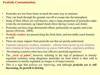 Pesticide Contamination:
• Pesticides are lost from farms in much the same way as nutrients.
• They can leach through the ground, run off or escape into theatmosphere.
• Some of their effects are well-known; since a large proportion of pesticides make
it into the environment, eg Carson‟sbook Silent Spring ( water, soil ,birds)
• Pesticides can have large detrimental effects, particularly on aquatic and avian
species (Newton, 2004).
• Pesticide residues are passed along the food chain, and inevitably reach humans
as well.
• There are many impacts from pesticide use that are poorlyunderstood.
• Exposure (sprayers), residues, consumer…(shorter term (acute) eg eye irritation,
skin irritation & long term (chronic) eg cancer, birth defect, respiratoryproblem.
• Developing countries often have less effective pesticideregulations
• The „circle of poison‟, however, referring to the trap of producers in loosely-
regulated countries using dangerous pesticides on food which is then sold to
consumers in strictly-regulated, no longer is of major concern.
• This is a sign that policies are improving, and although pesticide use is still
increasing, its growth is slowing
 