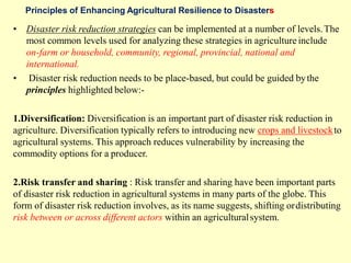 Principles of Enhancing Agricultural Resilience to Disasters
• Disaster risk reduction strategies can be implemented at a number of levels.The
most common levels used for analyzing these strategies in agriculture include
on-farm or household, community, regional, provincial, national and
international.
• Disaster risk reduction needs to be place-based, but could be guided bythe
principles highlighted below:-
1.Diversification: Diversification is an important part of disaster risk reduction in
agriculture. Diversification typically refers to introducing new crops and livestockto
agricultural systems. This approach reduces vulnerability by increasing the
commodity options for a producer.
2.Risk transfer and sharing : Risk transfer and sharing have been important parts
of disaster risk reduction in agricultural systems in many parts of the globe. This
form of disaster risk reduction involves, as its name suggests, shifting ordistributing
risk between or across different actors within an agriculturalsystem.
 