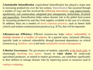 3.Sustainable Intensification :Agricultural intensification has played a major part
in increasing productivity over the last century. Intensification has occurred through
a number of ways and has involved the following innovations: crop improvements,
agroforestry, soil conservation, integrated pest management, horticulture, livestock
and aquaculture. Intensification helps reduce disaster risk in the global food system
by increasing productivity and thus food supplies available in the case of a disaster.
In addition, there are a number of novel extension practices, such as farmer field
schools and modern communication practices (e.g. ICTs), that will be important.
4.Resource-use Efficiency: Efficient resource-use helps reduce vulnerability to
multiple hazards in a number of contexts. In a general sense, increased efficiency
typically leads to reduced vulnerability through decreased dependence on critical
resources (e.g. fertilizer, water) and more sustainable resourcemanagement.
5.Market Governance: The governance of markets, especially at the local scale, is
increasingly involving new actors. Access to value chains for small-scale
agricultural producers, as related to market governance, can contribute significantly
to their abilities to manage disaster risks by improving access to resources used in
coping or adapting.
 