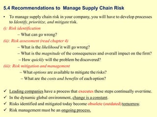 5.4 Recommendations to Manage Supply Chain Risk
• To manage supply chain risk in your company, you will have to develop processes
to Identify, prioritize, and mitigate risk.
(): Risk identification
– What can go wrong?
(ii): Risk assessment (read chapter 4)
– What is the likelihood it will go wrong?
– What is the magnitude of the consequences and overall impact on the firm?
– How quickly will the problem be discovered?
(iii): Risk mitigation and management
– What options are available to mitigate the risks?
– What are the costs and benefits of each option?
 Leading companies have a process that executes these steps continually overtime.
 In the dynamic global environment, change is a constant.
 Risks identified and mitigated today become obsolete (outdated)tomorrow.
 Risk management must be an ongoing process.
 