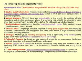 The three-step risk management process
A) Identify the risks: Listed below as thought starters are some risks your supply chain may
face:-
1.Routine supply chain risks: These involve events like unexpected transit delays, changes in
customers‗ orders, problems with suppliers, theft, and all of which can cause serious delays in
customer shipments.
2.Natural disasters: Although these are unpredictable, a few firms try to anticipate climatic
disruptions and develop contingency plans. If a company has a facility in a hurricane-prone
area, it can assume it‗s only a matter of time before the odds catch up with the location.
3 Quality problems: A long supply line often exacerbates quality issues. This risk often causes
companies to carry more inventory.
4.Forecast error: Long-range forecasts required by long global supply lines are notoriously
inaccurate. Forecast error over long global lead times often results in major availability issues
and excess inventory problems.
5. Damage: Whether you‗re importing or exporting, there is significantly more handling in the
supply chain that exponentially increases the chance for damage.
6.Political/civil unrest: While not a major concern, it should be on a company‗s risk list and
examined, depending on the countries of import and export.
8.Strikes: Strikes are a reality—for example, the 40-day Hong Kong port workers strike in
April–May 2013. Strikes could also occur at production plants or facilities that supply critical
parts.
9. Laws and regulations: Unusual or unexpected application of regulations in a particular
country must be considered, as must the Foreign Corrupt Practices Act in the United States.
 