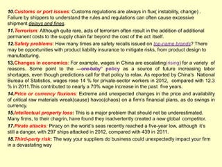 10.Customs or port issues: Customs regulations are always in flux( instability, change) .
Failure by shippers to understand the rules and regulations can often cause excessive
shipment delays and fines.
11.Terrorism: Although quite rare, acts of terrorism often result in the addition of additional
permanent costs to the supply chain far beyond the cost of the act itself.
12.Safety problems: How many times are safety recalls issued on top-name brands? There
may be opportunities with product liability insurance to mitigate risks, from product design to
manufacturing.
13.Changes in economics: For example, wages in China are escalating(rising) for a variety of
reasons. Some point to the ―one-baby” policy as a source of future increasing labor
shortages, even though predictions call for that policy to relax. As reported by China‗s National
Bureau of Statistics, wages rose 14 % for private-sector workers in 2012, compared with 12.3
% in 2011.This contributed to nearly a 70% wage increase in the past five years.
14.Price or currency fluxions: Extreme and unexpected changes in the price and availability
of critical raw materials wreak(cause) havoc(chaos) on a firm‗s financial plans, as do swings in
currency.
15.Intellectual property loss: This is a major problem that should not be underestimated.
Many firms, to their chagrin, have found they inadvertently created a new global competitor.
17.Pirate attacks: Piracy on the world‗s seas recently reached a five-year low, although it‗s
still a danger, with 297 ships attacked in 2012, compared with 439 in 2011.
18.Third-party risk: The way your suppliers do business could unexpectedly impact your firm
in a devastating way
 