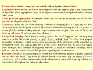 C) Some elements that companies use in their risk mitigation plans include:-
1.Insurance: Firms need to work with insurance providers and create a plan to use insurance to
mitigate risk where appropriate, based on an objective cost-benefit analysis (described in more
detail later).
2.Best practices approaches: Companies would be well served to employ one of the best
practice models previously described.
3.Inventory: Some call this “the no-brainer” approach to mitigating risk. It is certainly the most
often used, either by design or accident. How much additional inventory results if a source is
moved globally without making systemic improvements in the supply chain process? Many of
those we talk to say 60 to 75 or more days of supply!
4.Expedited shipping: Some firms accurately realize that “stuff happens” and that they may
need to expedite shipments globally in spite of the best-laid plans. Therefore, they prepare
thoroughly for that day. In fact, some assume a percentage of the shipments will be expedited or
airfreighted when they initially plan for a global source. Knowing this, the proactive supply
chain manager may consider investigating different „ types of insurance coverage. Some
policies cover the costs of expedited shipments, depending on circumstances.
5.Import excellence: Leading companies realize that the better they become at global shipping,
the less risk they incur. They strive to achieve import excellence, get the highest-Fairtrade
certification, and optimize incoterms (international commerce terms, which specify liability and
responsibility throughout the global supply chain).
 