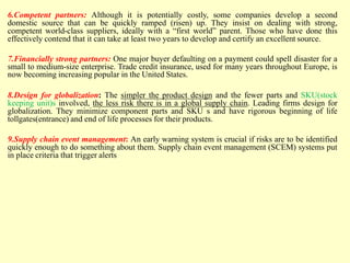 6.Competent partners: Although it is potentially costly, some companies develop a second
domestic source that can be quickly ramped (risen) up. They insist on dealing with strong,
competent world-class suppliers, ideally with a “first world” parent. Those who have done this
effectively contend that it can take at least two years to develop and certify an excellent source.
7.Financially strong partners: One major buyer defaulting on a payment could spell disaster for a
small to medium-size enterprise. Trade credit insurance, used for many years throughout Europe, is
now becoming increasing popular in the United States.
8.Design for globalization: The simpler the product design and the fewer parts and SKU(stock
keeping unit)s involved, the less risk there is in a global supply chain. Leading firms design for
globalization. They minimize component parts and SKU s and have rigorous beginning of life
tollgates(entrance) and end of life processes for their products.
9.Supply chain event management: An early warning system is crucial if risks are to be identified
quickly enough to do something about them. Supply chain event management (SCEM) systems put
in place criteria that trigger alerts
 