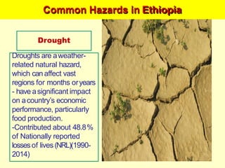 Common Hazards in Ethiopia
Drought
Droughts are aweather-
related natural hazard,
which canaffect vast
regions for months oryears
- have asignificant impact
on acountry‘s economic
performance, particularly
food production.
-Contributed about 48.8%
of Nationally reported
lossesof lives (NRL)(1990-
2014)
 