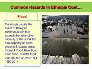 Common Hazards in Ethiopia Cont…
Flood
Flooding is usually the
result of heavy or
continuous rain that
exceedsthe absorptive
capacity of the soil & the
flow capacity of rivers,
streams & coastal areas.
Typesof Flood :Riverflood,
Flashflood, Coastalflood
-contributed 38.9 %of NRL
1990-2014
 
