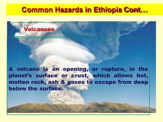 Common Hazards in Ethiopia Cont…
Volcanoes
A volcano is an opening, or rupture, in the
planet’s surface or crust, which allows hot,
molten rock, ash & gases to escape from deep
below the surface.
 
