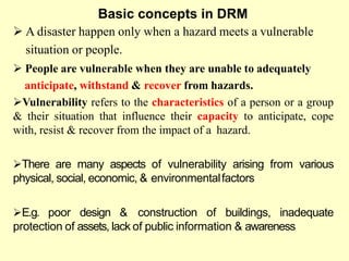 Basic concepts in DRM
 A disaster happen only when a hazard meets a vulnerable
situation or people.
 People are vulnerable when they are unable to adequately
anticipate, withstand & recover from hazards.
Vulnerability refers to the characteristics of a person or a group
& their situation that influence their capacity to anticipate, cope
with, resist & recover from the impact of a hazard.
There are many aspects of vulnerability arising from various
physical, social, economic, & environmentalfactors
E.g. poor design & construction of buildings, inadequate
protection of assets, lack of public information & awareness
 