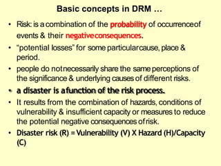 • Risk:is acombination of the probability of occurrenceof
events & their negativeconsequences.
• ―potential losses‖ for some particularcause, place &
period.
• people do notnecessarily share the sameperceptions of
the significance & underlying causesof different risks.
• a disaster is afunction of the risk process.
• It results from the combination of hazards, conditions of
vulnerability & insufficient capacity or measures to reduce
the potential negative consequencesofrisk.
• Disaster risk (R) =Vulnerability (V) X Hazard (H)/Capacity
(C)
Basic concepts in DRM …
 