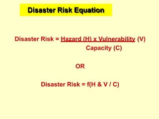 Disaster Risk Equation
Disaster Risk = Hazard (H) x Vulnerability (V)
Capacity (C)
OR
Disaster Risk = f(H & V / C)
 