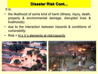 Disaster Risk Cont...
It is:
• the likelihood of some kind of harm (illness, injury, death,
property & environmental damage, disrupted lives &
livelihoods)
• due to the interaction between hazards & conditions of
vulnerability.
• Risk = H x V x elements at risk/capacity
 