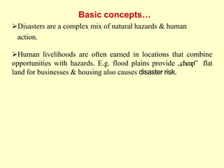 Disasters are a complex mix of natural hazards & human
action.
Human livelihoods are often earned in locations that combine
opportunities with hazards. E.g. flood plains provide „cheap‟ flat
land for businesses & housing also causes disaster risk.
Basic concepts…
 